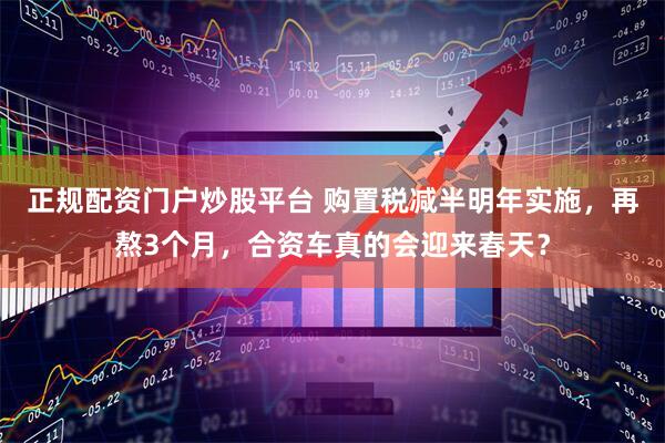 正规配资门户炒股平台 购置税减半明年实施，再熬3个月，合资车真的会迎来春天？