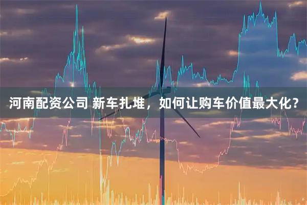 河南配资公司 新车扎堆，如何让购车价值最大化？
