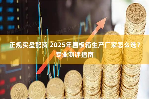 正规实盘配资 2025年围板箱生产厂家怎么选?专业测评指南