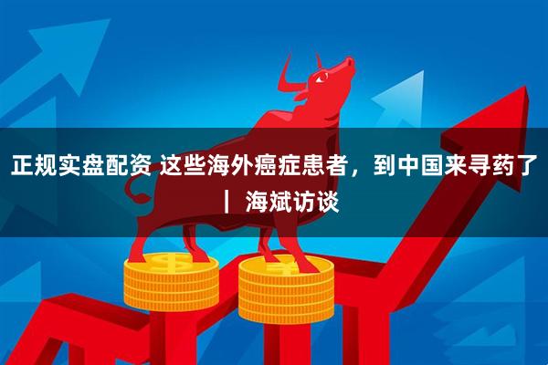 正规实盘配资 这些海外癌症患者，到中国来寻药了 ｜ 海斌访谈