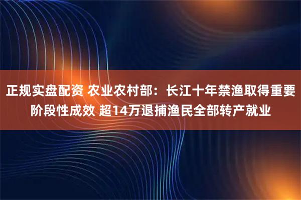 正规实盘配资 农业农村部：长江十年禁渔取得重要阶段性成效 超14万退捕渔民全部转产就业