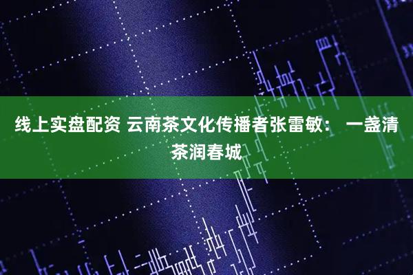 线上实盘配资 云南茶文化传播者张雷敏： 一盏清茶润春城