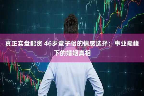 真正实盘配资 46岁章子怡的情感选择：事业巅峰下的婚姻真相