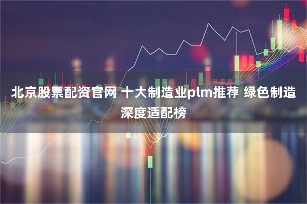 北京股票配资官网 十大制造业plm推荐 绿色制造深度适配榜