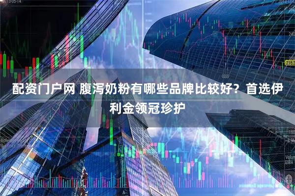 配资门户网 腹泻奶粉有哪些品牌比较好？首选伊利金领冠珍护