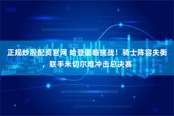 正规炒股配资官网 哈登面临挑战！骑士阵容失衡，联手米切尔难冲击总决赛