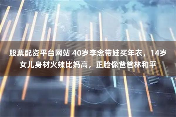 股票配资平台网站 40岁李念带娃买年衣，14岁女儿身材火辣比妈高，正脸像爸爸林和平