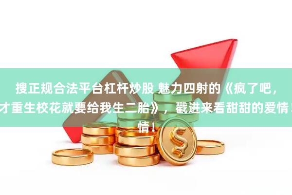 搜正规合法平台杠杆炒股 魅力四射的《疯了吧，才重生校花就要给我生二胎》，戳进来看甜甜的爱情！