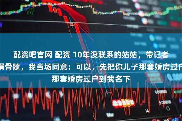 配资吧官网 配资 10年没联系的姑姑，带记者上门逼我捐骨髓，我当场同意：可以，先把你儿子那套婚房过户到我名下