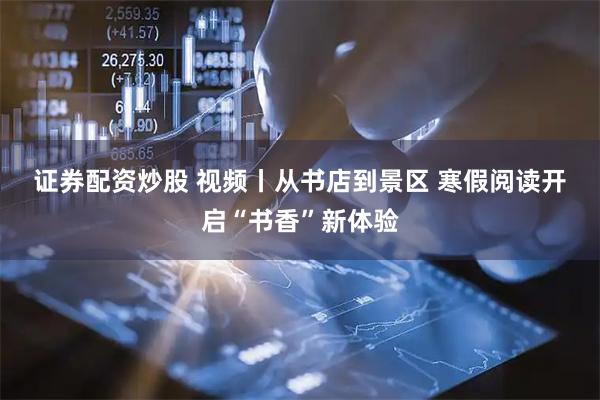 证券配资炒股 视频丨从书店到景区 寒假阅读开启“书香”新体验