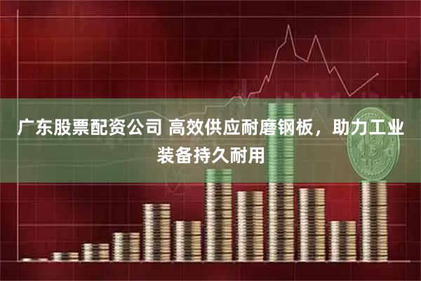 广东股票配资公司 高效供应耐磨钢板，助力工业装备持久耐用