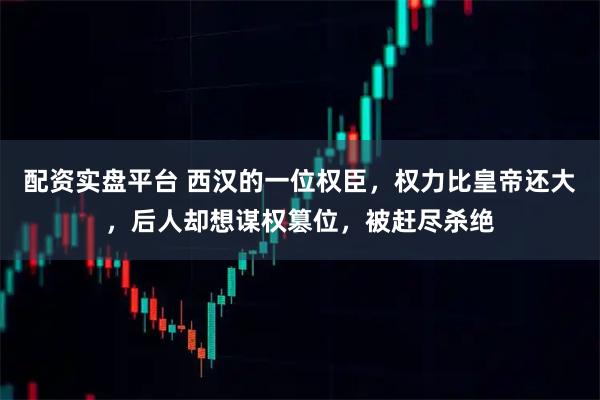 配资实盘平台 西汉的一位权臣，权力比皇帝还大，后人却想谋权篡位，被赶尽杀绝