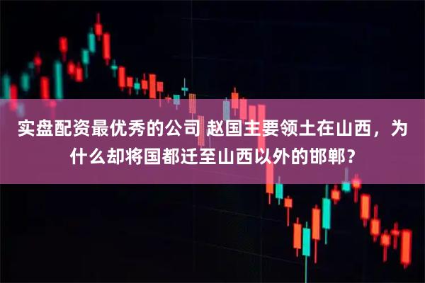 实盘配资最优秀的公司 赵国主要领土在山西，为什么却将国都迁至山西以外的邯郸？