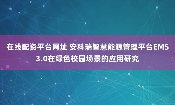 在线配资平台网址 安科瑞智慧能源管理平台EMS3.0在绿色校园场景的应用研究