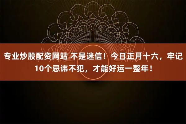 专业炒股配资网站 不是迷信！今日正月十六，牢记10个忌讳不犯，才能好运一整年！