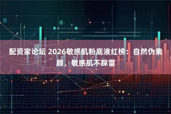 配资家论坛 2026敏感肌粉底液红榜：自然伪素颜，敏感肌不踩雷