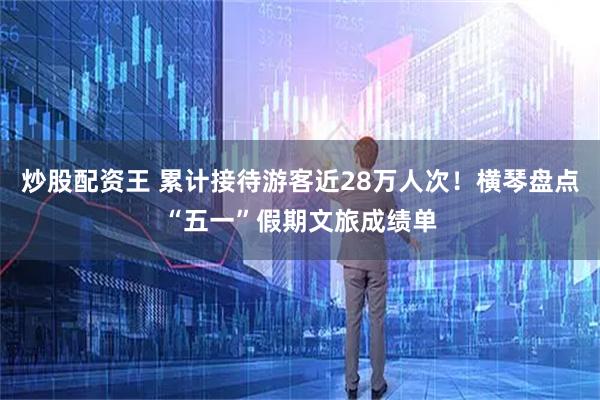 炒股配资王 累计接待游客近28万人次！横琴盘点“五一”假期文旅成绩单
