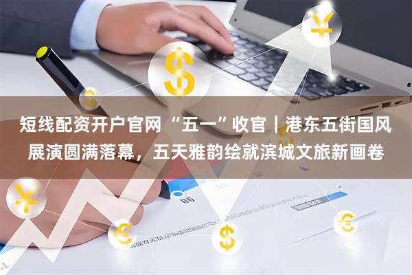 短线配资开户官网 “五一”收官｜港东五街国风展演圆满落幕，五天雅韵绘就滨城文旅新画卷