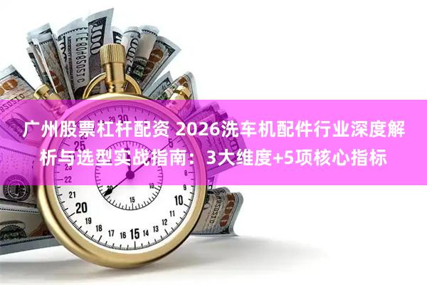 广州股票杠杆配资 2026洗车机配件行业深度解析与选型实战指南：3大维度+5项核心指标