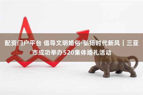 配资门户平台 倡导文明婚俗·弘扬时代新风｜三亚市成功举办520集体婚礼活动