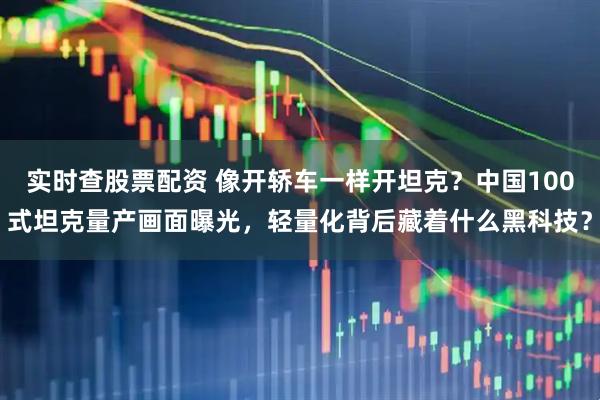 实时查股票配资 像开轿车一样开坦克？中国100式坦克量产画面曝光，轻量化背后藏着什么黑科技？