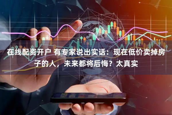 在线配资开户 有专家说出实话：现在低价卖掉房子的人，未来都将后悔？太真实
