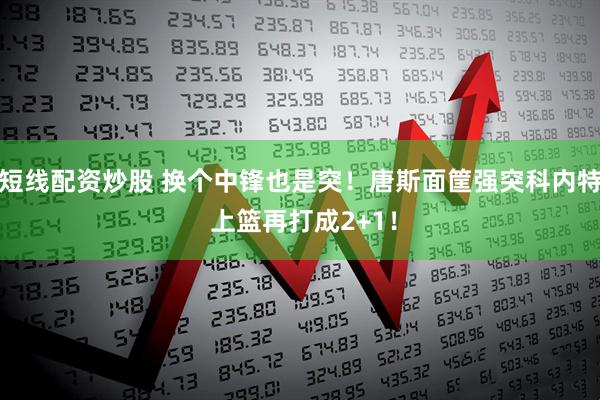 短线配资炒股 换个中锋也是突！唐斯面筐强突科内特 上篮再打成2+1！