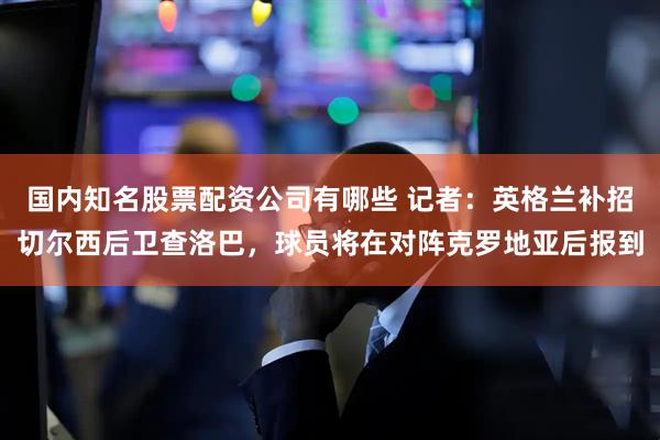 国内知名股票配资公司有哪些 记者：英格兰补招切尔西后卫查洛巴，球员将在对阵克罗地亚后报到