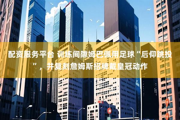 配资服务平台 训练间隙姆巴佩用足球“后仰跳投”，并复刻詹姆斯招牌戴皇冠动作