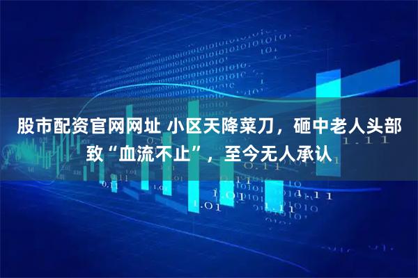 股市配资官网网址 小区天降菜刀，砸中老人头部致“血流不止”，至今无人承认