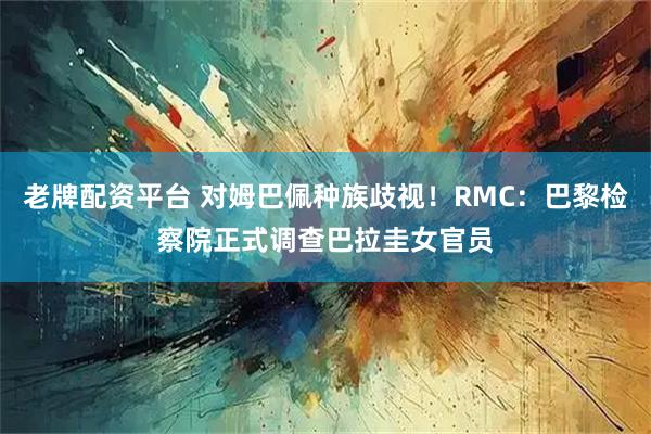 老牌配资平台 对姆巴佩种族歧视！RMC：巴黎检察院正式调查巴拉圭女官员