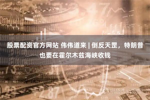 股票配资官方网站 伟伟道来 | 倒反天罡，特朗普也要在霍尔木兹海峡收钱