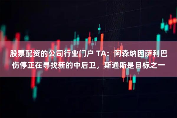 股票配资的公司行业门户 TA：阿森纳因萨利巴伤停正在寻找新的中后卫，斯通斯是目标之一